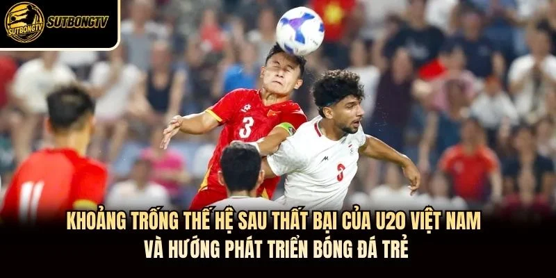 Khoảng trống thế hệ sau thất bại của U20 Việt Nam và hướng phát triển bóng đá trẻ