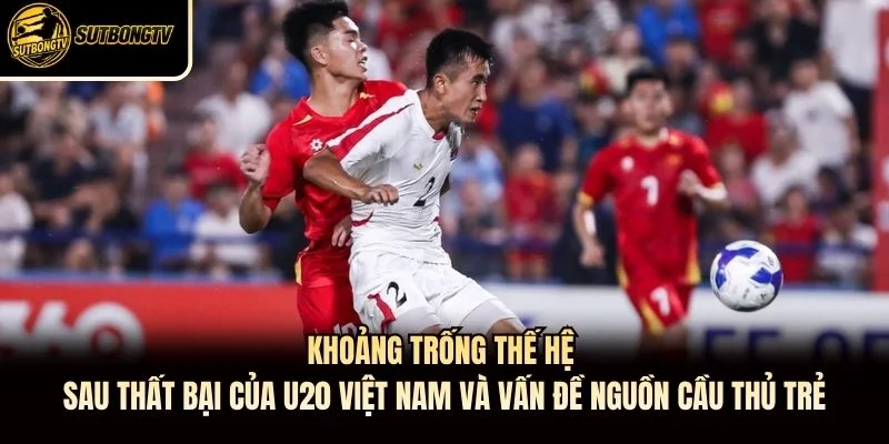 Khoảng trống thế hệ sau thất bại của U20 Việt Nam và vấn đề nguồn cầu thủ trẻ